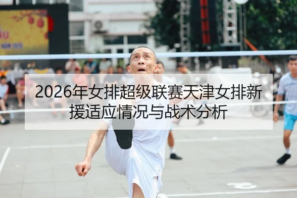 2026年女排超级联赛天津女排新援适应情况与战术分析