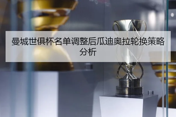 曼城世俱杯名单调整后瓜迪奥拉轮换策略分析