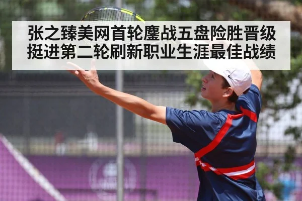 张之臻美网首轮鏖战五盘险胜晋级挺进第二轮刷新职业生涯最佳战绩