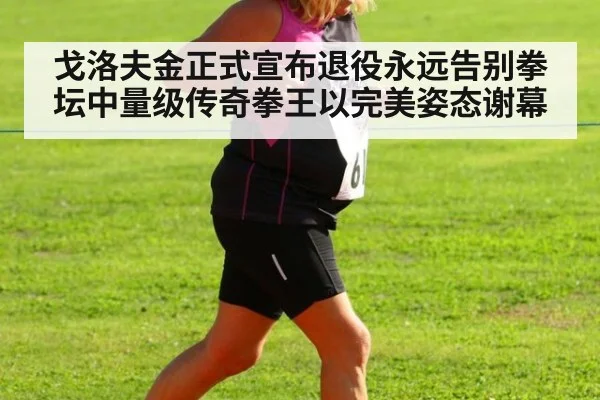 戈洛夫金正式宣布退役永远告别拳坛中量级传奇拳王以完美姿态谢幕